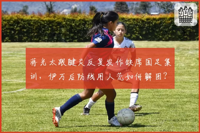 蒋光太跟腱炎反复发作缺席国足集训，伊万后防线用人荒如何解困？
