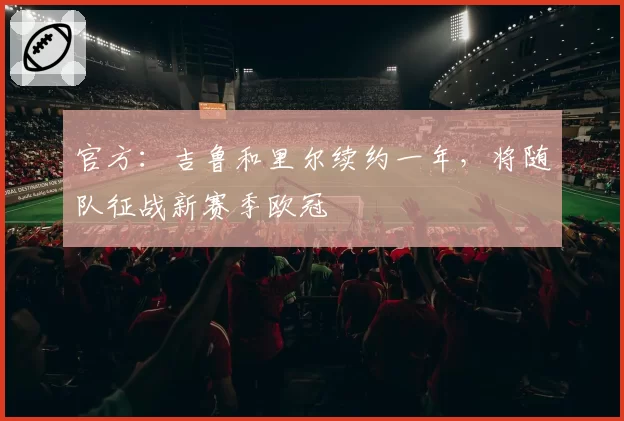 官方：吉鲁和里尔续约一年，将随队征战新赛季欧冠