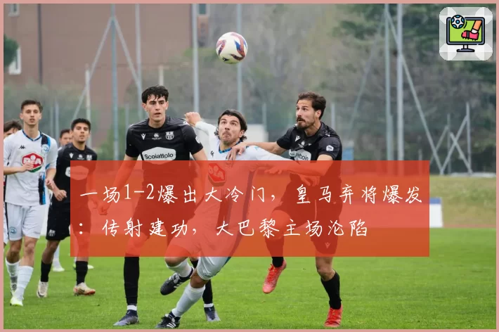 一场1-2爆出大冷门，皇马弃将爆发：传射建功，大巴黎主场沦陷