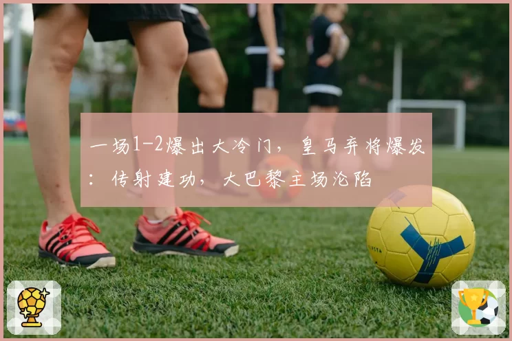 一场1-2爆出大冷门，皇马弃将爆发：传射建功，大巴黎主场沦陷