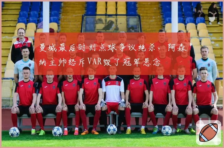 曼城最后时刻点球争议绝杀,阿森纳主帅怒斥VAR毁了冠军悬念