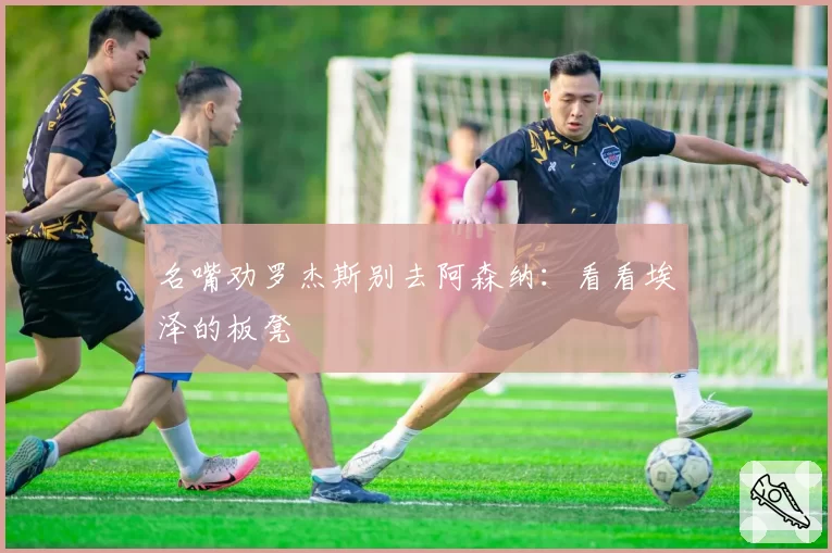 名嘴劝罗杰斯别去阿森纳：看看埃泽的板凳