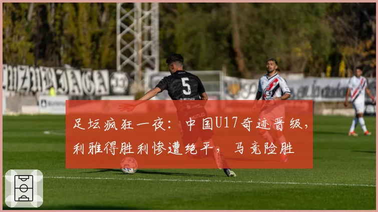 足坛疯狂一夜：中国U17奇迹晋级，利雅得胜利惨遭绝平，马竞险胜