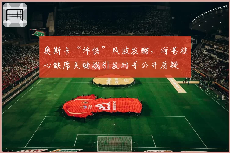 奥斯卡“诈伤”风波发酵,海港核心缺席关键战引发对手公开质疑