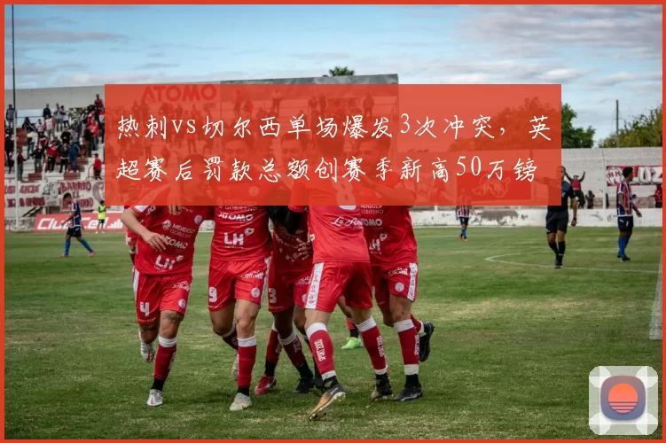 热刺vs切尔西单场爆发3次冲突,英超赛后罚款总额创赛季新高50万镑