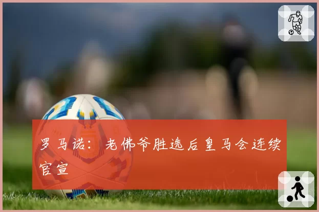 罗马诺:老佛爷胜选后皇马会连续官宣