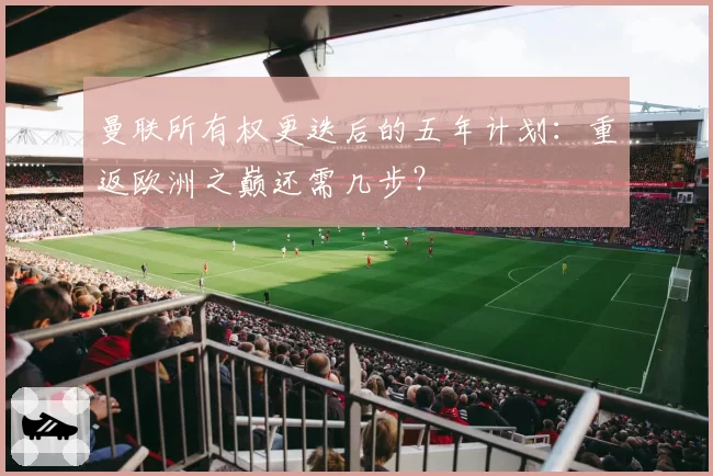 曼联所有权更迭后的五年计划：重返欧洲之巅还需几步？
