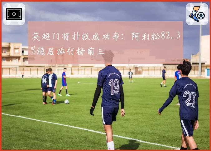 英超门将扑救成功率:阿利松82.3%稳居排行榜前三