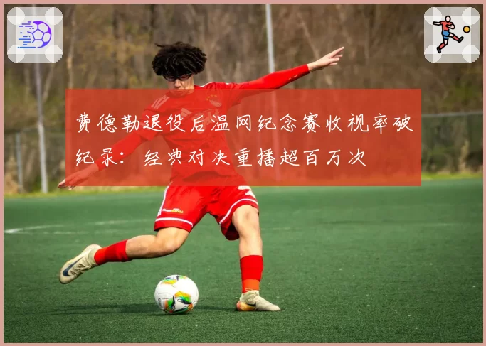 费德勒退役后温网纪念赛收视率破纪录：经典对决重播超百万次