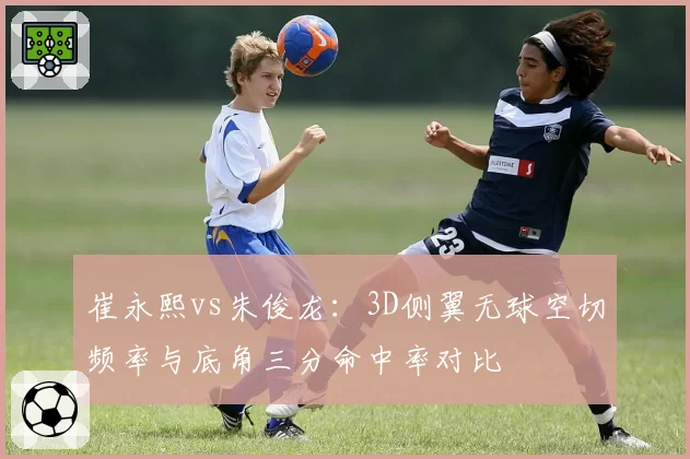 崔永熙vs朱俊龙:3D侧翼无球空切频率与底角三分命中率对比