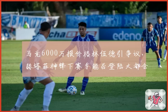 马竞6000万报价格林伍德引争议,赫塔菲神锋下赛季能否登陆大都会?