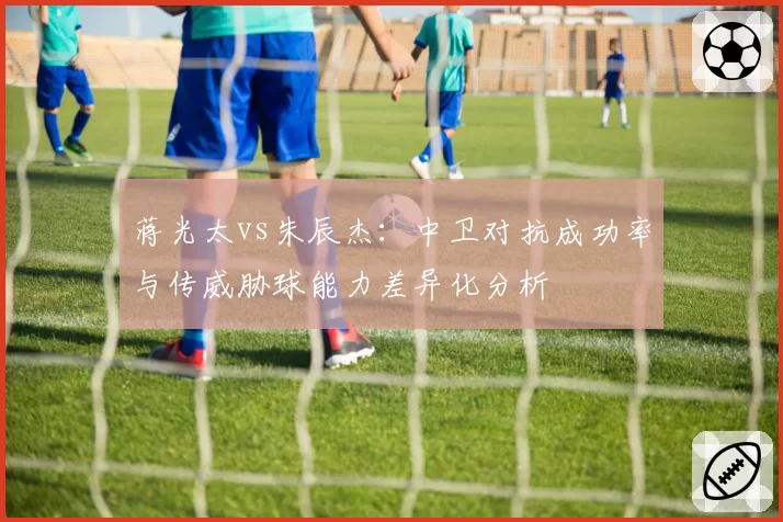 蒋光太vs朱辰杰：中卫对抗成功率与传威胁球能力差异化分析