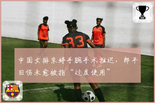 中国女排朱婷手腕手术推迟，郎平旧伤未愈被指“过度使用”
