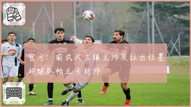 官方:前武汉三镇主帅莫拉出任墨超球队帕丘卡新帅
