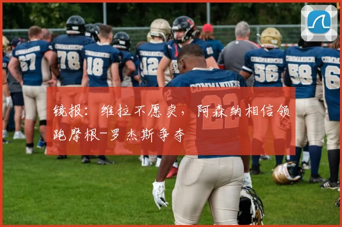 镜报:维拉不愿卖,阿森纳相信领跑摩根-罗杰斯争夺