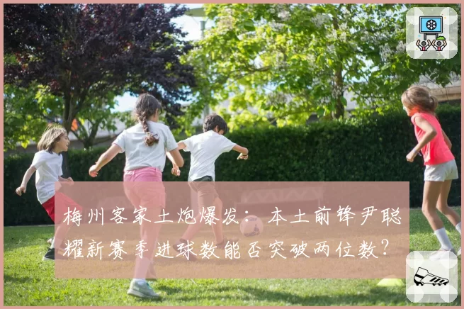 梅州客家土炮爆发：本土前锋尹聪耀新赛季进球数能否突破两位数？