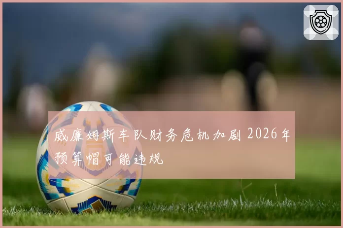 威廉姆斯车队财务危机加剧 2026年预算帽可能违规