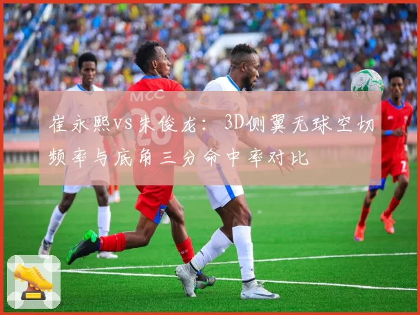 崔永熙vs朱俊龙:3D侧翼无球空切频率与底角三分命中率对比