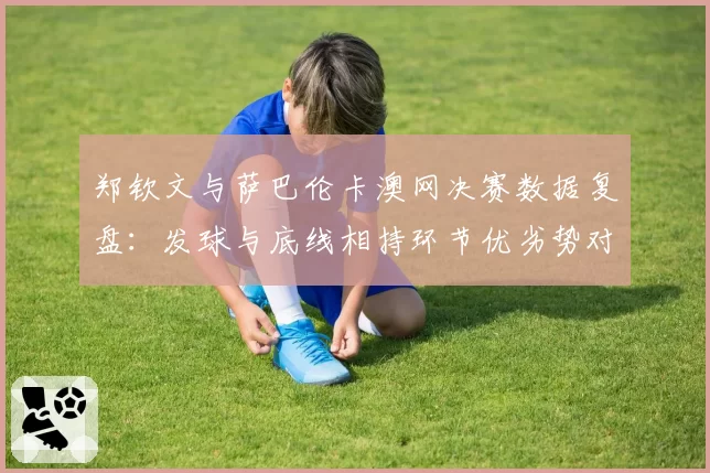 郑钦文与萨巴伦卡澳网决赛数据复盘:发球与底线相持环节优劣势对比