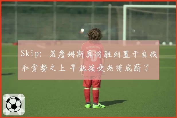 Skip:若詹姆斯真将胜利置于自我和贪婪之上 早就接受老将底薪了