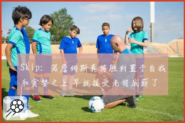 Skip：若詹姆斯真将胜利置于自我和贪婪之上 早就接受老将底薪了