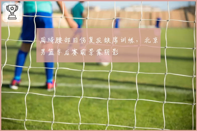 周琦腰部旧伤复发缺席训练,北京男篮季后赛前景蒙阴影