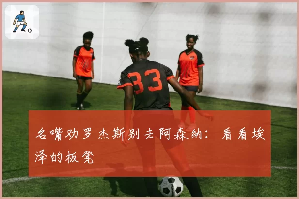 名嘴劝罗杰斯别去阿森纳：看看埃泽的板凳
