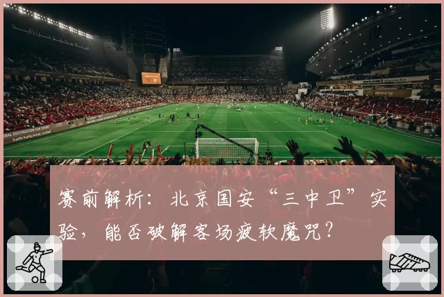 赛前解析：北京国安“三中卫”实验，能否破解客场疲软魔咒？