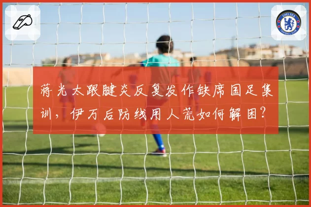 蒋光太跟腱炎反复发作缺席国足集训，伊万后防线用人荒如何解困？