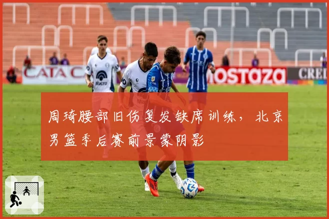 周琦腰部旧伤复发缺席训练,北京男篮季后赛前景蒙阴影