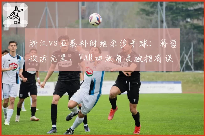 浙江vs亚泰补时绝杀涉手球：蒋哲投诉无果，VAR回放角度被指有误