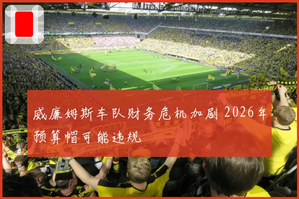 威廉姆斯车队财务危机加剧 2026年预算帽可能违规