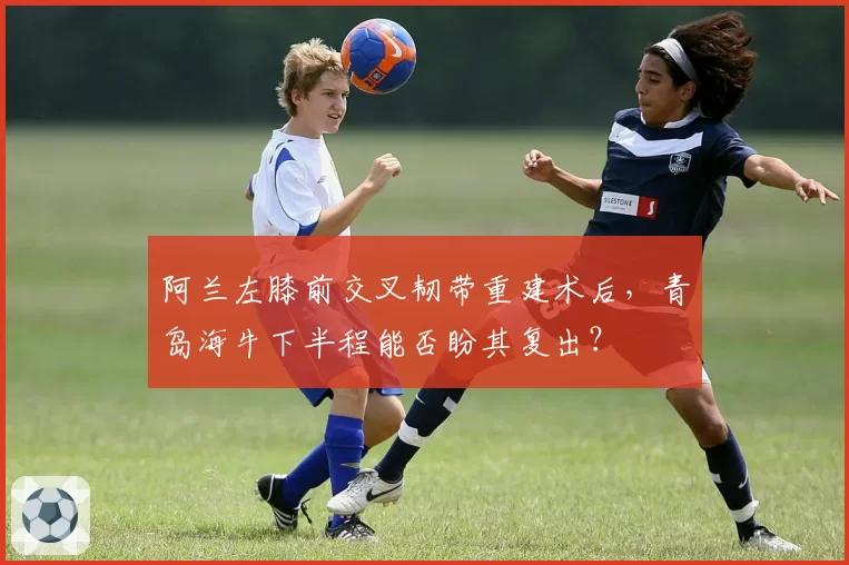 阿兰左膝前交叉韧带重建术后,青岛海牛下半程能否盼其复出?