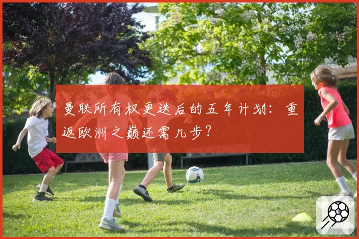 曼联所有权更迭后的五年计划：重返欧洲之巅还需几步？