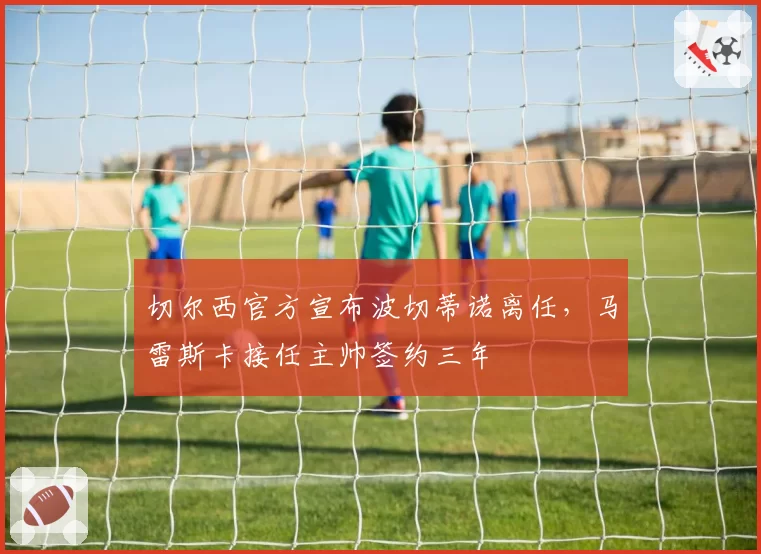 切尔西官方宣布波切蒂诺离任，马雷斯卡接任主帅签约三年