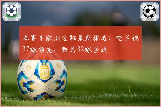 本赛季欧洲金靴最新排名:哈兰德37球领先,凯恩32球紧追