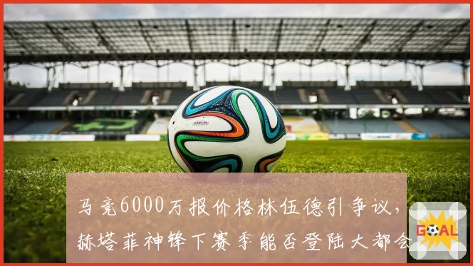 马竞6000万报价格林伍德引争议,赫塔菲神锋下赛季能否登陆大都会?