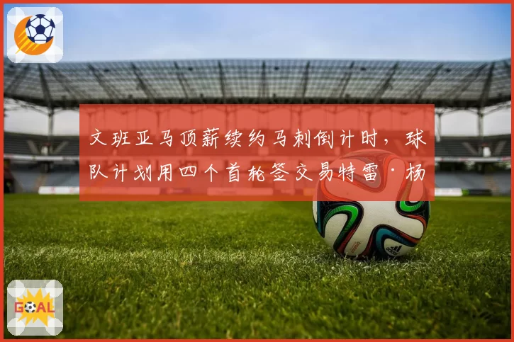 文班亚马顶薪续约马刺倒计时，球队计划用四个首轮签交易特雷·杨搭档状元