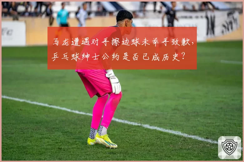 马龙遭遇对手擦边球未举手致歉，乒乓球绅士公约是否已成历史？
