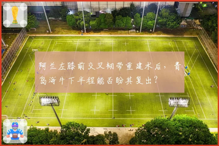 阿兰左膝前交叉韧带重建术后，青岛海牛下半程能否盼其复出？
