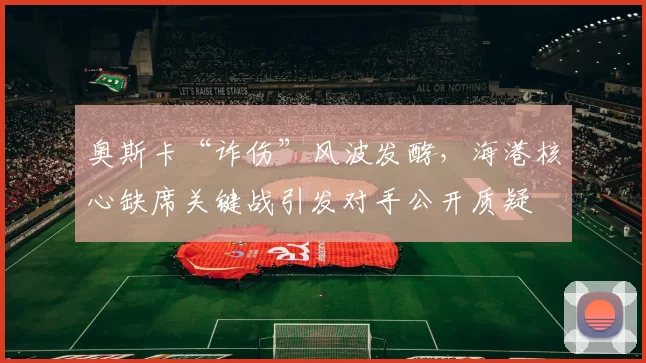 奥斯卡“诈伤”风波发酵,海港核心缺席关键战引发对手公开质疑